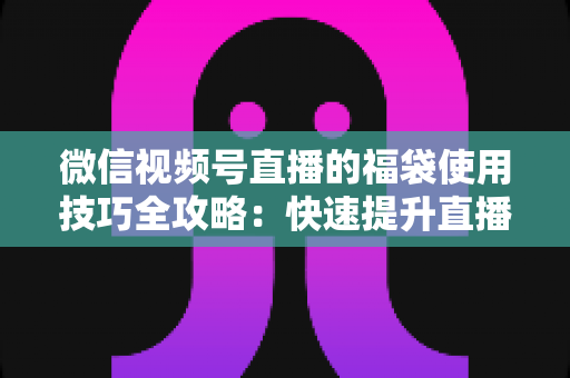 微信视频号直播的福袋使用技巧全攻略：快速提升直播间人气与互动的实战指南