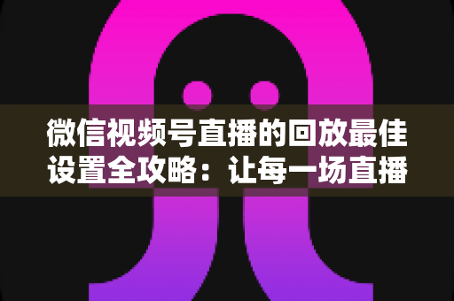 微信视频号直播的回放最佳设置全攻略：让每一场直播价值最大化的完整实操指南