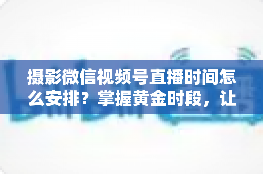 摄影微信视频号直播时间怎么安排？掌握黄金时段，让摄影直播流量翻倍的完整攻略