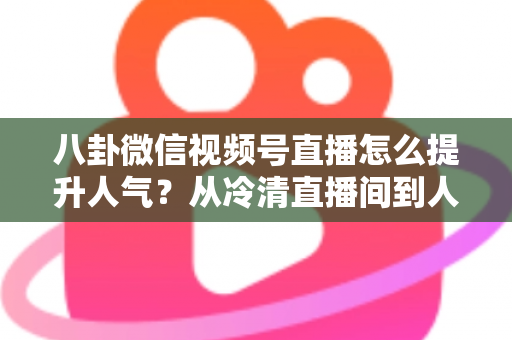 八卦微信视频号直播怎么提升人气？从冷清直播间到人气爆款的全流程实战指南