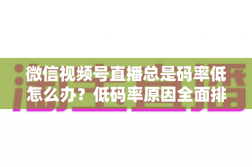 微信视频号直播总是码率低怎么办？低码率原因全面排查与画质提升实战攻略