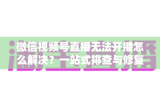 微信视频号直播无法开播怎么解决？一站式排查与修复完全指南