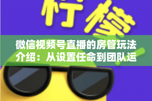 微信视频号直播的房管玩法介绍：从设置任命到团队运营的实战全攻略