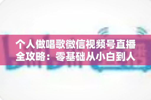 个人做唱歌微信视频号直播全攻略：零基础从小白到人气主播的实战秘籍