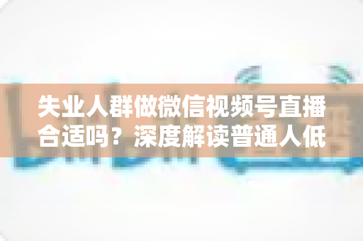 失业人群做微信视频号直播合适吗？深度解读普通人低成本转型的机会与风险