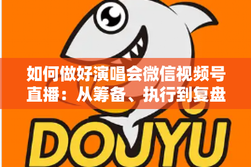 如何做好演唱会微信视频号直播：从筹备、执行到复盘的全流程实战指南