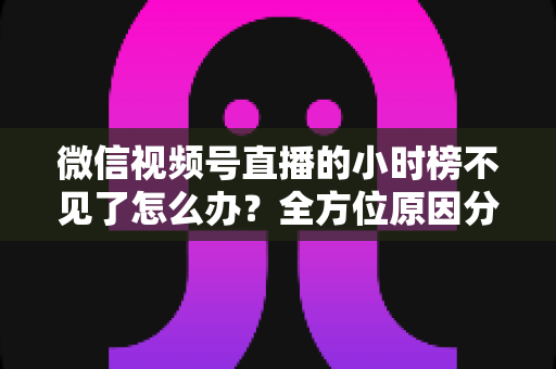 微信视频号直播的小时榜不见了怎么办？全方位原因分析与实用解决方案指南