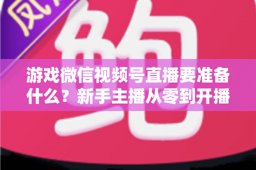 游戏微信视频号直播要准备什么？新手主播从零到开播的完整准备清单与避坑指南