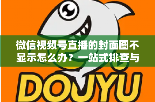 微信视频号直播的封面图不显示怎么办？一站式排查与解决完全指南