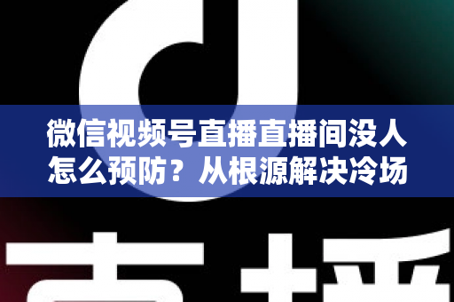 微信视频号直播直播间没人怎么预防？从根源解决冷场难题的实战指南