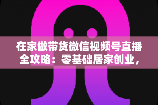 在家做带货微信视频号直播全攻略：零基础居家创业，一部手机开启副业变现之路
