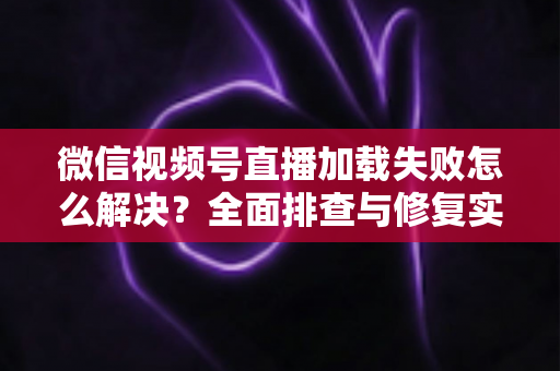 微信视频号直播加载失败怎么解决？全面排查与修复实用指南