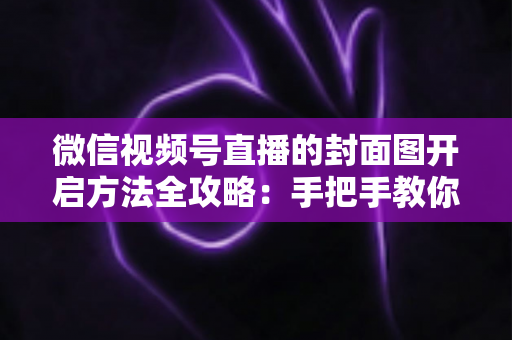 微信视频号直播的封面图开启方法全攻略：手把手教你设置高点击率直播封面，让直播间流量翻倍