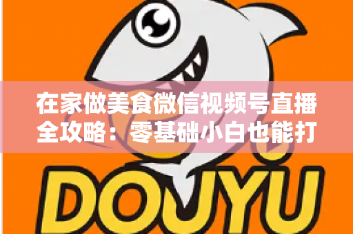 在家做美食微信视频号直播全攻略：零基础小白也能打造高人气美食直播间
