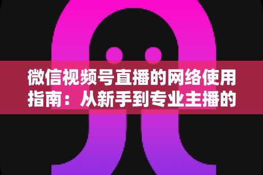 微信视频号直播的网络使用指南：从新手到专业主播的全方位网络优化攻略
