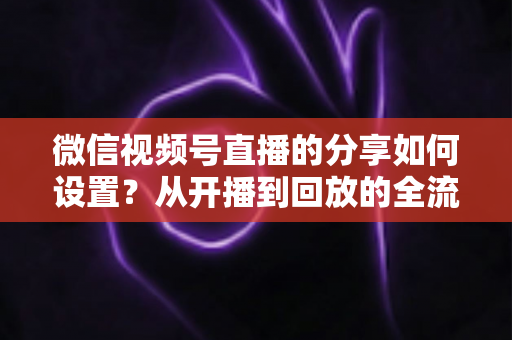 微信视频号直播的分享如何设置？从开播到回放的全流程实操指南