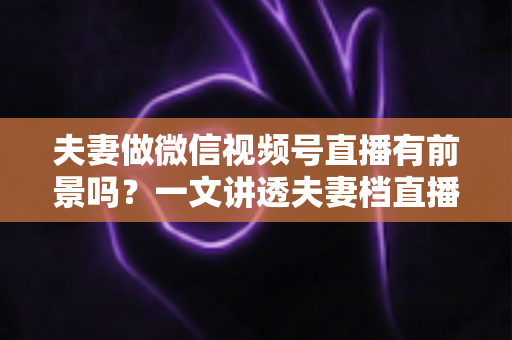 夫妻做微信视频号直播有前景吗？一文讲透夫妻档直播的机会、玩法与变现路径