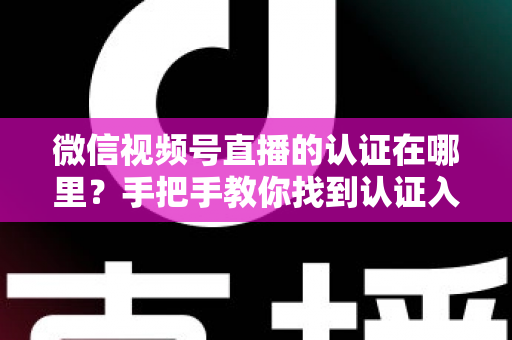 微信视频号直播的认证在哪里？手把手教你找到认证入口并完成直播认证