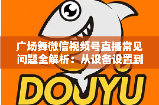 广场舞微信视频号直播常见问题全解析：从设备设置到运营变现的一站式实用指南