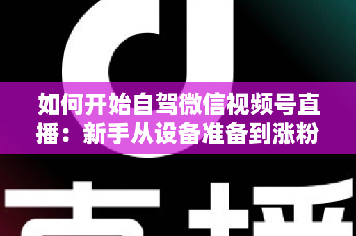 如何开始自驾微信视频号直播：新手从设备准备到涨粉变现的完整实战指南