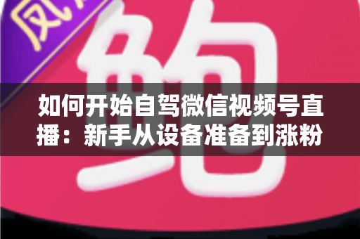 如何开始自驾微信视频号直播：新手从设备准备到涨粉变现的完整实战指南