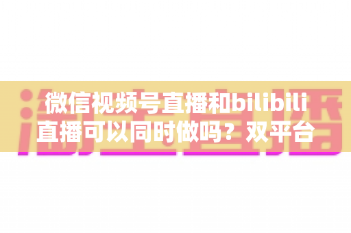 微信视频号直播和bilibili直播可以同时做吗？双平台开播可行性、规则与实操全解析
