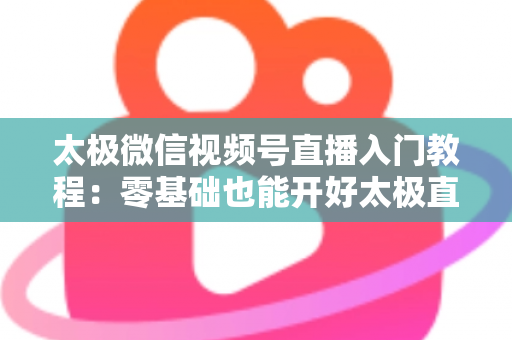 太极微信视频号直播入门教程：零基础也能开好太极直播课的完整指南
