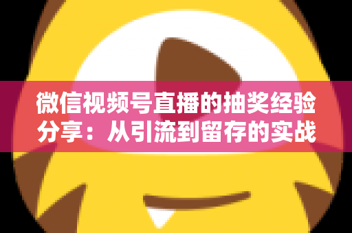 微信视频号直播的抽奖经验分享：从引流到留存的实战运营指南