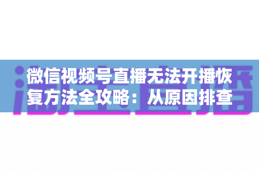 微信视频号直播无法开播恢复方法全攻略：从原因排查到快速解决的完整指南