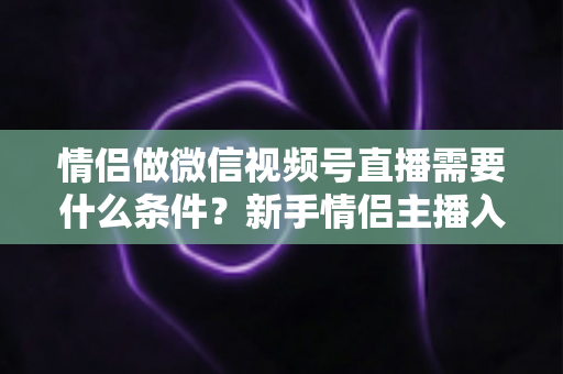 情侣做微信视频号直播需要什么条件？新手情侣主播入门全攻略与实操指南