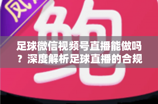 足球微信视频号直播能做吗？深度解析足球直播的合规路径与实操全攻略