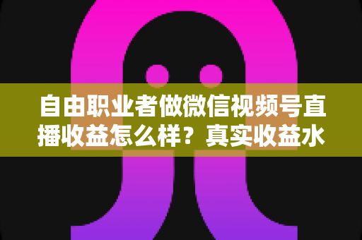 自由职业者做微信视频号直播收益怎么样？真实收益水平、变现方式与实战建议全解析