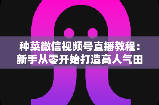 种菜微信视频号直播教程：新手从零开始打造高人气田园直播间的完整指南