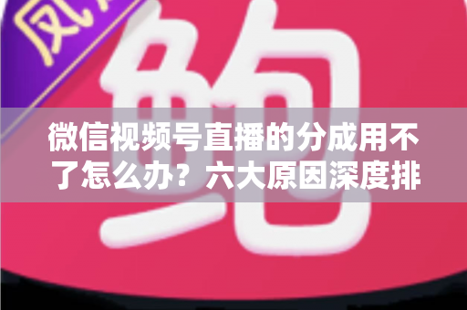 微信视频号直播的分成用不了怎么办？六大原因深度排查与高效解决全指南
