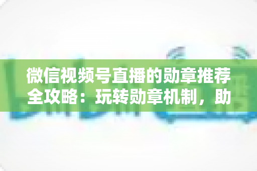 微信视频号直播的勋章推荐全攻略：玩转勋章机制，助力直播间人气与流量双增长