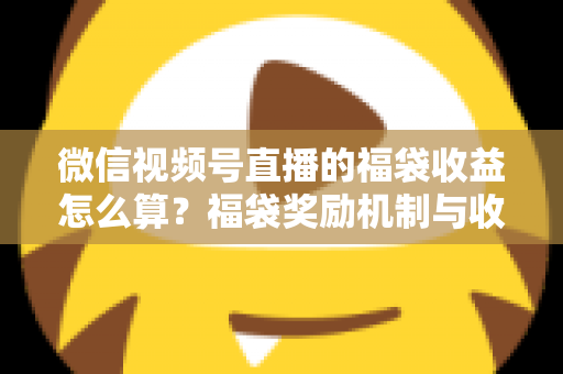 微信视频号直播的福袋收益怎么算？福袋奖励机制与收益计算全维度解析
