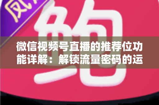 微信视频号直播的推荐位功能详解：解锁流量密码的运营实战全攻略