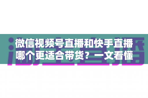 微信视频号直播和快手直播哪个更适合带货？一文看懂两大平台差异，帮你选对带货主阵地