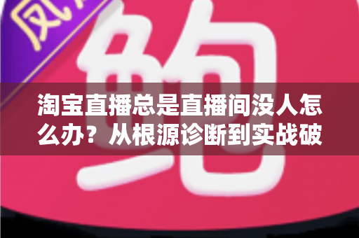 淘宝直播总是直播间没人怎么办？从根源诊断到实战破局的完整指南