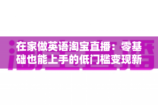 在家做英语淘宝直播：零基础也能上手的低门槛变现新赛道