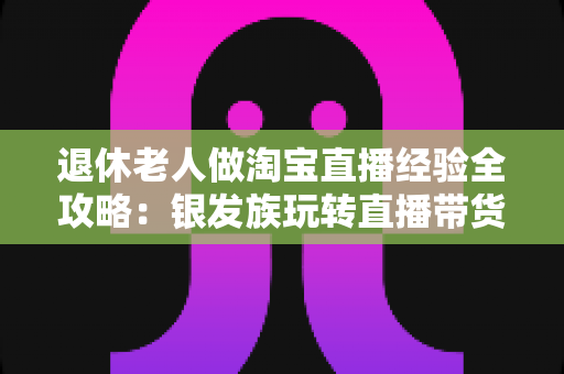 退休老人做淘宝直播经验全攻略：银发族玩转直播带货的实用宝典