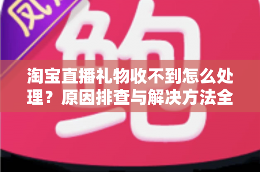 淘宝直播礼物收不到怎么处理？原因排查与解决方法全攻略
