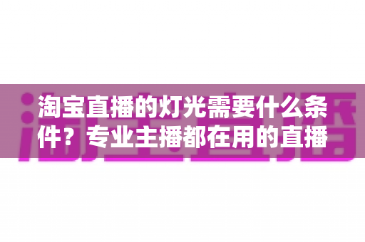 淘宝直播的灯光需要什么条件？专业主播都在用的直播间灯光布置全攻略