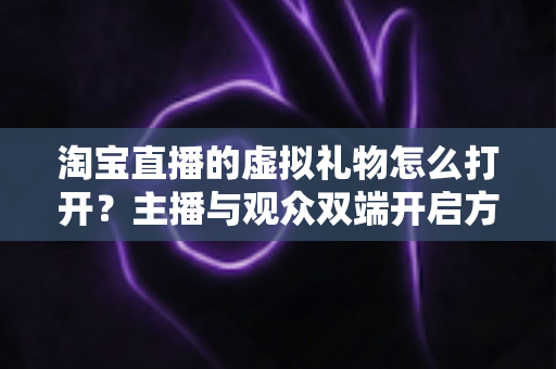 淘宝直播的虚拟礼物怎么打开？主播与观众双端开启方法全解析