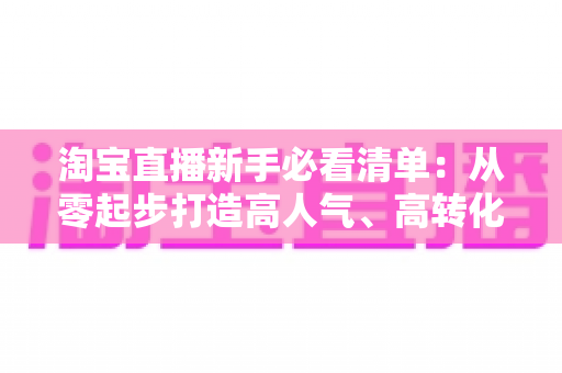 淘宝直播新手必看清单:从零起步打造高人气、高转化直播间的完整指南 淘宝直播新手必看清单:从零起步打造高人气、高转化直播间的完整指南