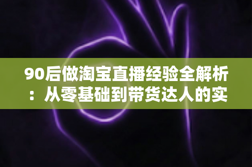 90后做淘宝直播经验全解析：从零基础到带货达人的实战成长指南