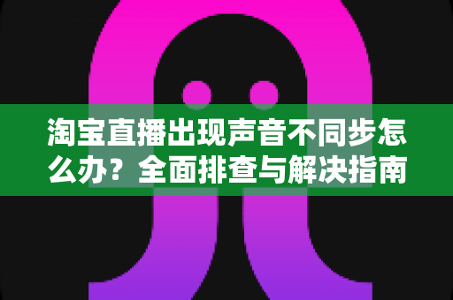 淘宝直播出现声音不同步怎么办?全面排查与解决指南 淘宝直播出现声音不同步怎么办?全面排查与解决指南
