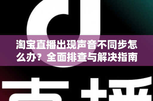 淘宝直播出现声音不同步怎么办?全面排查与解决指南 淘宝直播出现声音不同步怎么办?全面排查与解决指南