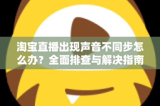 淘宝直播出现声音不同步怎么办？全面排查与解决指南