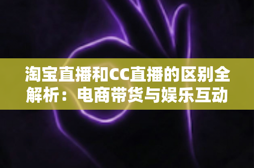 淘宝直播和CC直播的区别全解析：电商带货与娱乐互动两大直播平台深度对比指南